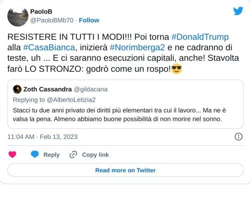 RESISTERE IN TUTTI I MODI!!! Poi torna #DonaldTrump alla #CasaBianca, inizierà #Norimberga2 e ne cadranno di teste, uh ... E ci saranno esecuzioni capitali, anche! Stavolta farò LO STRONZO: godrò come un rospo!😎 https://t.co/HeBt3S5TH1  — PaoloB (@PaoloBMb70) February 13, 2023