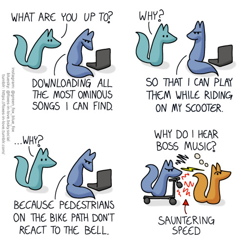 A comic of two foxes, one of whom is blue, the other is green. In this one, Green approaches as Blue is angrily tapping on his computer.
Green: What are you up to?
Blue: Downloading all the most ominous songs I can find.
Green looks confused as Blue looks up to him, still full of disgruntled determination.
Green: Why?
Blue: So that I can play them while riding on my scooter.
Green's confusion deepens, as Blue turns back to his computer, still frowning.
Green: ...Why?
Blue: Because pedestrians on the bike path don't react to the bell.
Outside, Blue is riding his electric scooter, going sauntering speed behind an orange fox, who looks up into the air, puzzled, but nonetheless completely oblivious to Blue riding right behind him, the music playing from the loudspeaker hanging from the handle of his scooter, and the frustrated wordless seething radiating from Blue fox himself.
Orange, thinking: Why do I hear boss music?