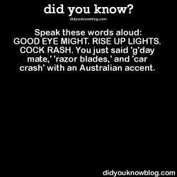 did-you-kno:  Speak these words aloud:  GOOD EYE MIGHT. RISE UP LIGHTS. COCK RASH. You just said ‘g'day mate,’ &lsquo;razor blades,’ and 'car crash’ with an Australian accent.  Source