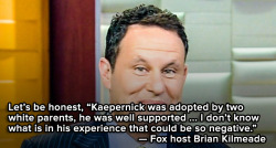 the-movemnt:  Fox host says Colin Kaepernick should stop protesting because he has two white parents.On Monday, Fox host Brian Kilmeade took the criticism against Colin Kaepernick to a new, bigoted level, suggesting the quarterback should be grateful
