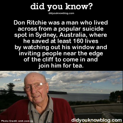 did-you-kno:  Don Ritchie was a man who lived across from a popular suicide spot in Sydney, Australia, where he saved at least 160 lives by watching out his window and inviting people near the edge of the cliff to come in and join him for tea.  Source