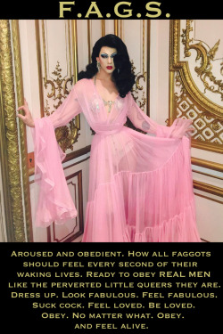 faggotryngendersissification:  Aroused and Obedient. How all faggots should feel every second of their waking lives. Ready to obey REAL MEN like the perverted little queers they are. Dress up. Look fabulous. Feel fabulous. Suck cock. Feel loved. Be loved.