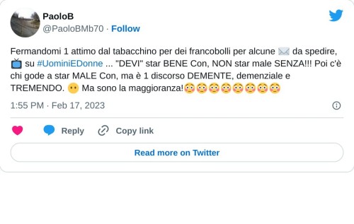 Fermandomi 1 attimo dal tabacchino per dei francobolli per alcune ✉ da spedire, 📺 su #UominiEDonne ... "DEVI" star BENE Con, NON star male SENZA!!! Poi c'è chi gode a star MALE Con, ma è 1 discorso DEMENTE, demenziale e TREMENDO. 😶 Ma sono la maggioranza!😳😳😳😳😳😳😳😳  — PaoloB (@PaoloBMb70) February 17, 2023