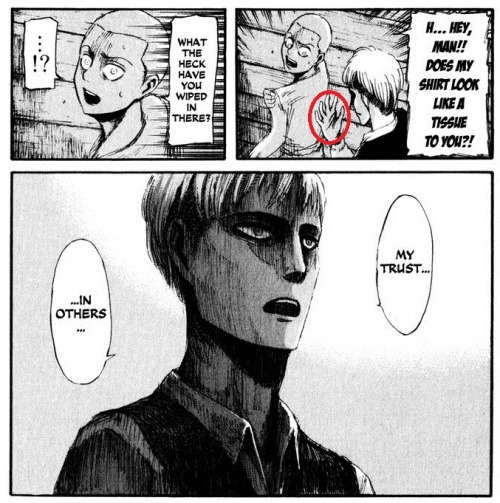 ice-blue-sunrise:  So Jean pretty much wiped his just decided friendship with Eren on Connie’s shirt, because he probably thought that Eren heard his compliment to Mikasa, but just didn’t care. I mean this is the beginning of Jean hating Eren. THIS.