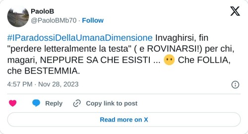 #IParadossiDellaUmanaDimensione Invaghirsi, fin "perdere letteralmente la testa" ( e ROVINARSI!) per chi, magari, NEPPURE SA CHE ESISTI ... 😶 Che FOLLIA, che BESTEMMIA.  — PaoloB (@PaoloBMb70) November 28, 2023