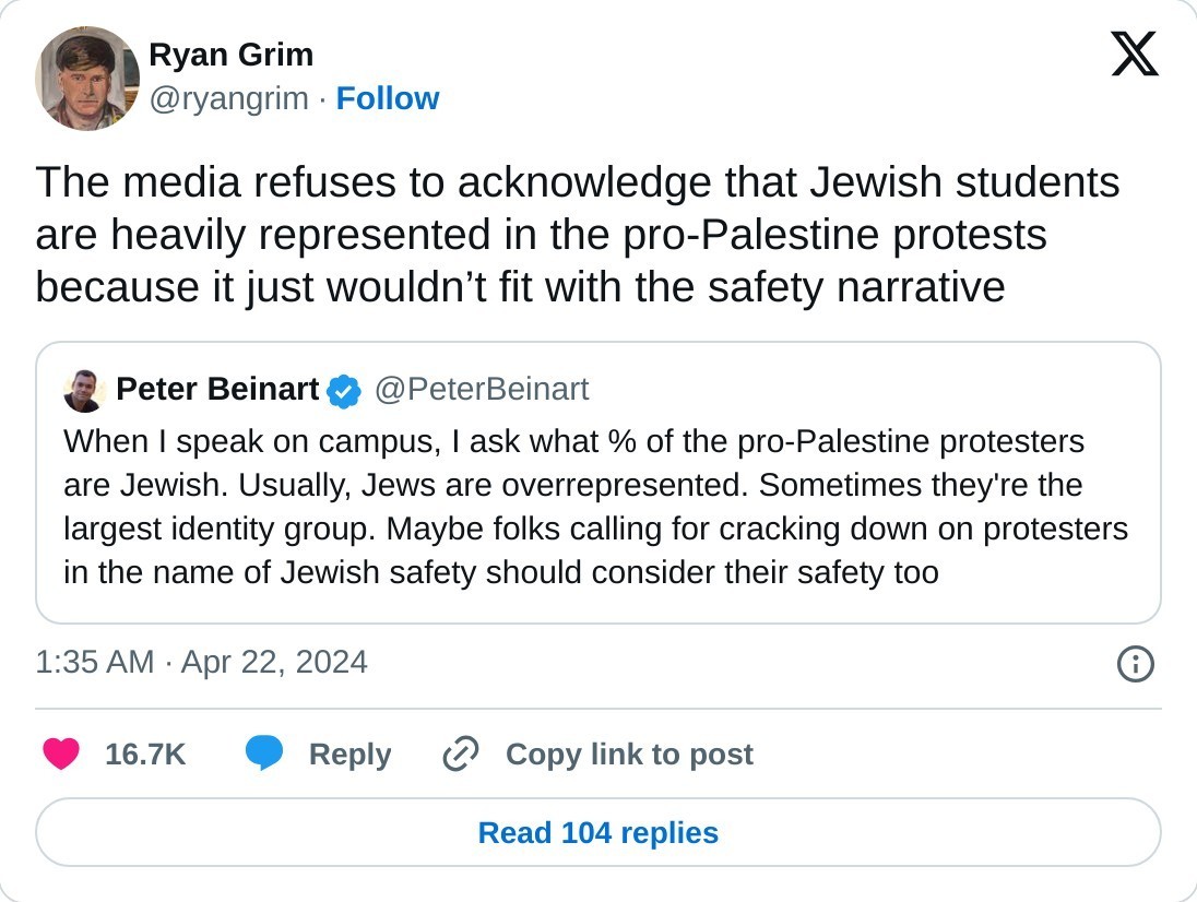The media refuses to acknowledge that Jewish students are heavily represented in the pro-Palestine protests because it just wouldn’t fit with the safety narrative https://t.co/WKYHi8Tq4s  — Ryan Grim (@ryangrim) April 22, 2024