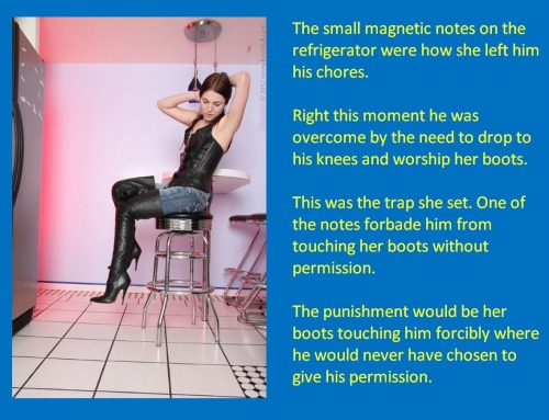 The small magnetic notes on the refrigerator were how she left him his chores.Right this moment he was overcome by the need to drop to his knees and worship her boots.This was the trap she set. One of the notes forbade him from touching her boots without