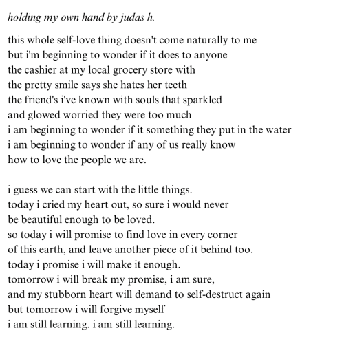 holding my own hand this whole self-love thing doesn't come naturally to me. but i'm beginning to wonder if it does to anyone. the cashier at my local grocery store with the pretty smile says she hates her teeth. the friend's i've known with souls that sparkled and glowed worried they were too much. i am beginning to wonder if it something they put in the water. i am beginning to wonder if any of us really know how to love the people we are. i guess we can start with the little things. today i cried my heart out, so sure i would never be beautiful enough to be loved. so today i will promise to find love in every corner of this earth, and leave another piece of it behind too. today i promise i will make it enough. tomorrow i will break my promise, i am sure, and my stubborn heart will demand to break again. but tomorrow i will forgive myself. i am still learning. i am still learning.