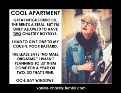 vanilla-chastity:  COOL APARTMENTGreat neighborhood, the rent’s a steal, but I’m only allowed to have two chastity boytoys.I had to give one to my cousin. Poor bastard.The lease says “No male orgasms.” I wasn’t planning to let them come for