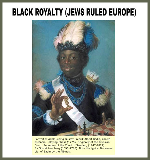 Portrait of Adolf Ludvig Gustav Fredrik Albert Badin playing chess (1775)Blacks once ruled all of Europe. We were all royalty because we came from the bloodline of Jacob, but since we sinned against The Most High, he cursed us.
(Read Deuteronomy...