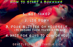 seattlejasmine:  http://seattlejasmine.tumblr.com How to start a bukkake: 1. Get naked 2. Lie down 3. Pour glitter on yourself (to assure them you’re a faggot) 4. Wait for guys to cum on you #bukkake #cumparty #sissyglitter