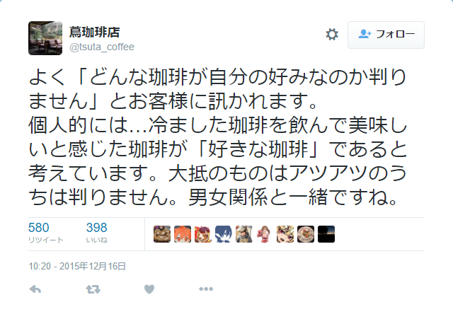 dekoi2501post:
“蔦珈琲店さんはTwitterを使っています: “よく「どんな珈琲が自分の好みなのか判りません」とお客様に訊かれます。 個人的には…冷ました珈琲を飲んで美味しいと感じた珈琲が「好きな珈琲」であると考えています。大抵のものはアツアツのうちは判りません。男女関係と一緒ですね。” ”