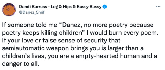 [text ID: tweet by Danez Smith that reads, “If someone told me “Danez, no more poetry because poetry keeps killing children” I would burn every poem. If your love or false sense of security that semiautomatic weapon brings you is larger than children’s lives, you are a empty-hearted human and a danger to all.] #w#danez smith#🐦