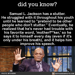 did-you-kno:  Samuel L. Jackson has a stutter. He struggled with it throughout his youth until he learned to “pretend to be other people who don’t stutter.” Eventually, he realized that he’s never had trouble with his favorite word, ‘motherf**ker,’