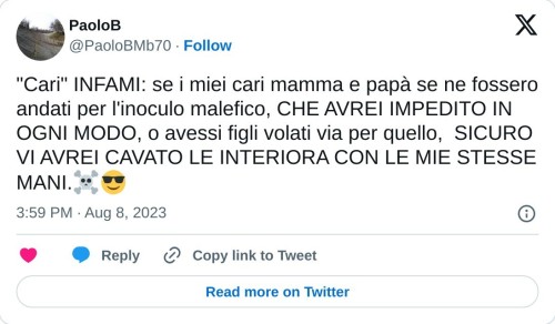 "Cari" INFAMI: se i miei cari mamma e papà se ne fossero andati per l'inoculo malefico, CHE AVREI IMPEDITO IN OGNI MODO, o avessi figli volati via per quello, SICURO VI AVREI CAVATO LE INTERIORA CON LE MIE STESSE MANI.☠😎  — PaoloB (@PaoloBMb70) August 8, 2023