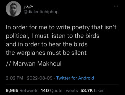 buckytrouble:funnytwittertweets:image description: A tweet from @ dialectichiphop that reads:“In order for me to write poetry that isn’t political, I must listen to the birds and in order to hear the birds the warplanes must be silent// Marwan