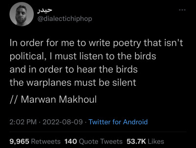 buckytrouble:funnytwittertweets:image description: A tweet from @ dialectichiphop that reads:“In order for me to write poetry that isn’t political, I must listen to the birds and in order to hear the birds the warplanes must be silent// Marwan