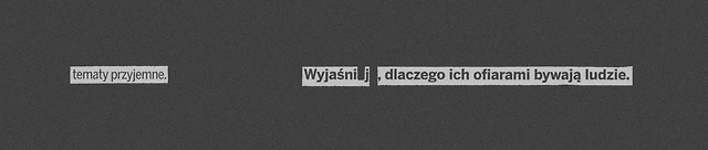Tematy przyjemne. Wyjaśnij, dlaczego ich ofiarami bywają ludzie. #409#treść#temat#rozmowa#pogawędka#konwersacja#przyjemność#rozrywka#relaks#przyziemność#prozaiczność#głupoty#pierdoły#ludzie#społeczeństwo#interakcje#ofiary#szklana ryba#blackout poetry#poezja#zaciemnienie#cytaty#po polsku#polish#quotes#polska#poland #black and white #b&w#czarno-białe