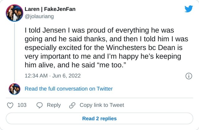 I told Jensen I was proud of everything he was going and he said thanks, and then I told him I was especially excited for the Winchesters bc Dean is very important to me and I’m happy he’s keeping him alive, and he said “me too.” — Laren | FakeJenFan (@jolauriang) June 6, 2022
