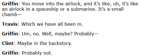 Griffin: You move into the airlock, and it’s like, uh, it’s like an airlock in a spaceship or a submarine. It’s a small chamb— Travis: Which we have all been in. Griffin: Um, no. Well, maybe? Probably— Clint: Maybe in the backstory. Griffin: Probably not.