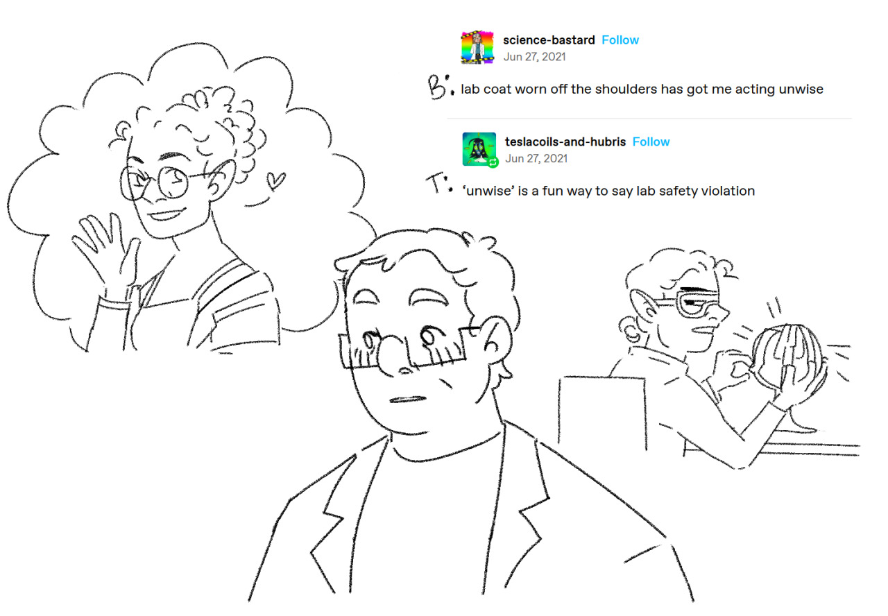[ID: a colorless digital drawing of Barry, Taako, and Lup from the adventure zone featuring a tumblr interaction between @/science bastard and @/ testacoils-and-hubris. Lup is waving at Barry wearing her hair up and her lab-coat off her shoulders. Barry wears a lab coat and glasses and is averting his eyes, blushing. Taako wearing his hair tied back, a lab goat, gloves, and safety goggles as he paper-maches the light of creation and watches the interaction between Lup and Barry, unimpressed. The textpost is labeled, “B: lab coat worn off the shoulders has got me acting unwise.” “T: ‘unwise’ is a fun way to say lab safety violation.” End ID.]sorry I literally could not help myself. #blupjeans#barry bluejeans#lup taaco#taako taaco#lup#taako#taz#taz balance #the adventure zone balanc  #the adventure zone #thezonecast #the zone cast