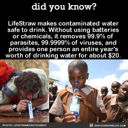 shouldntseethis:  shepherdofstorm:  did-you-kno:  LifeStraw makes contaminated water safe to drink. Without using batteries or chemicals, it removes 99.9% of parasites, 99.9999% of viruses, and provides one person an entire year’s worth of drinking