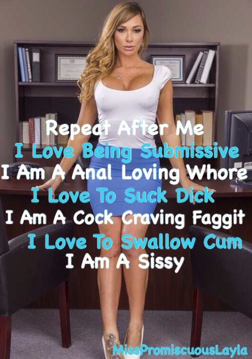 misspromiscuouslayla:  Repeat After Me I Love Being Submissive I Am A Anal Loving Whore I Love To Suck Dick I Am A Cock Craving Faggit I Love To Swallow Cum I Am A Sissy