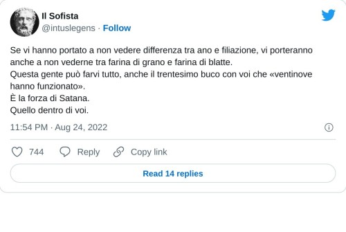 Se vi hanno portato a non vedere differenza tra ano e filiazione, vi porteranno anche a non vederne tra farina di grano e farina di blatte. Questa gente può farvi tutto, anche il trentesimo buco con voi che «ventinove hanno funzionato». È la forza di Satana. Quello dentro di voi.  — Il Sofista (@intuslegens) August 24, 2022