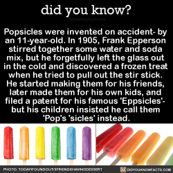 did-you-kno:  Popsicles were invented on accident- by an 11-year-old. In 1905, Frank Epperson stirred together some water and soda mix, but he forgetfully left the glass out in the cold and discovered a frozen treat when he tried to pull out the stir