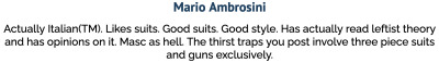 Mario Ambrosini Actually Italian(TM). Likes suits. Good suits. Good style. Has actually read leftist theory and has opinions on it. Masc as hell. The thirst traps you post involve three piece suits and guns exclusively.