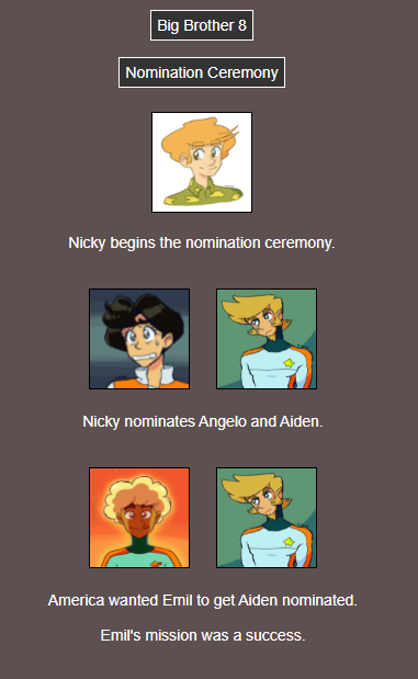 Text: Nicky begins the nomination ceremony. Nicky nominates Angelo and Aiden. America wanted Emil to get Aiden nominated. Emil's mission was a success.