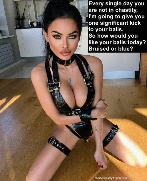 Every single day you are not in chastity, I’m going to give you one significant kick to your balls.So how would you like your balls today? Bruised or blue?