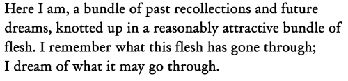 louisegluck:Sylvia Plath, from The Unabridged Journals[Text ID: “Here I am, a bundle of past recollections and future dreams, knotted up in a reasonably attractive bundle of flesh. I remember what this flesh has gone through; I dream of what it may