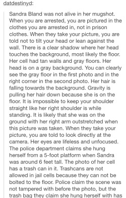 babypaintbrush:  I’m uncomfortable reblogging the photo of her mugshot so I hope it’s ok I’m just reposting the text. original post here: http://datdestinyd.tumblr.com/post/124799533657/sandra-bland-was-not-alive-in-her-mugshot-when 