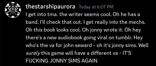 a Discord message by a user called "thestarshipaurora" with a profile picture of the Aurora from the Mechanisms. the message is as follows: "I get into tma. the writer seems cool. Oh he has a band. I'll check that out. I get really into the mechs. Oh this book looks cool. Oh jonny wrote it. Oh hey there's a new audiobook going viral on tumblr. Hey who's the va for john seward - oh it's jonny sims. Well *surely* this game will have a different va - IT'S FUCKING JONNY SIMS AGAIN"