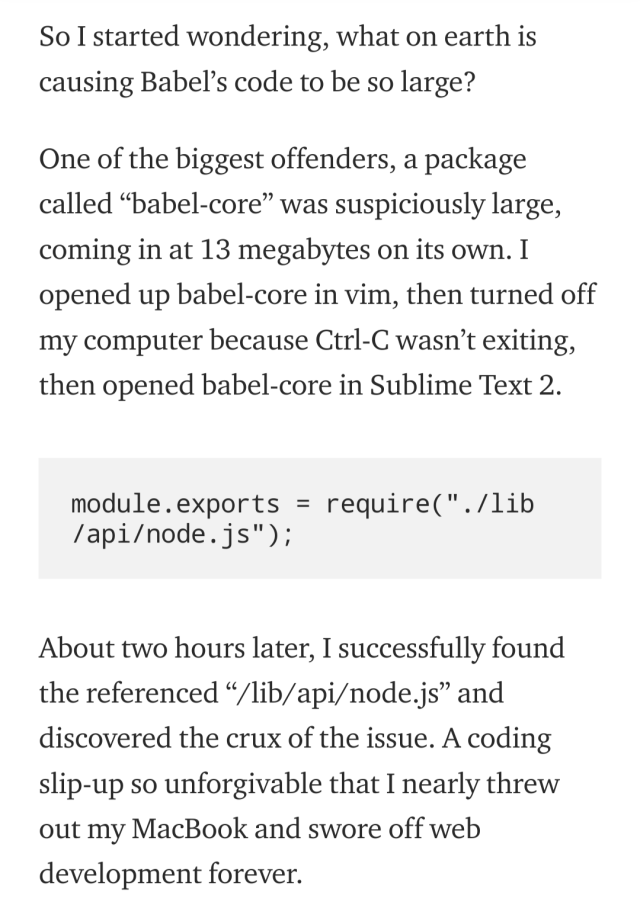 A screenshot of a section of an article. It reads: So I started wondering, what on earth is causing Babel’s code to be so large? One of the biggest offenders, a package called “babel-core” was suspiciously large, coming in at 13 megabytes on its own. I opened up babel-core in vim, then turned off my computer because Ctrl-C wasn’t exiting, then opened babel-core in Sublime Text 2. Below those paragraphs is an image of a code snippet that reads: module.exports = require("./lib/api/node.js"); The article continues below it saying: About two hours later, I successfully found the referenced “/lib/api/node.js” and discovered the crux of the issue. A coding slip-up so unforgivable that I nearly threw out my MacBook and swore off web development forever. 