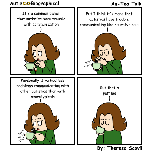 A four panel comic of Honeydew talking about communication. The comic is titled "Au-Tea Talk" and is made by Theresa Scovil. Panel 1: Honeydew is holding a mug that they're pulling a teabag out of. A small spoon sits in the mug. Honeydew says "It's a common belief that autistics have trouble with communication." Panel 2: Honeydew uses the small spoon to stir their tea. Honeydew says "But I think it's more that autistics have trouble communicating like neurotypicals. Panel 3: Honeydew taps the spoon on the rim of the mug with a "Tink tink tink" sound. Honeydew says "Personally, I've had less problems communicating with other autistics than with neurotypicals. Panel 4: Honeydew says "But that's just me" and sips their tea.
