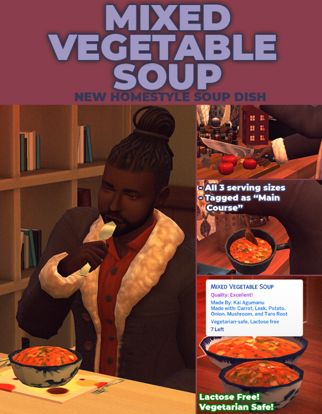 MIXED VEGETABLE SOUP
A CUSTOM HOMESTYLE RECIPEThis mixed vegetable soup is a lovely comfort food  dish to warm you sims up this winter. Your sims can pick any veg from their garden to add to this soup, which is cooked in stock & water with carrot, leek, potato and onion.It has all three sizes (8 servings, 4 servings and single serving)Vegetarian-Safe & Lactose FreePlease don’t re-upload as your own!Optional EA carrot, onion, potato and any vegetable as well as icemunmun leek (cake can still be cooked without)This food item REQURES the latest version of my food enabler object.DOWNOAD (PATREON + SFS + MTS) #sims4mods #my stuff all  #my stuff food  #my stuff mods  #sims 4 mods #mods#homestyle#homestyle food#vegetarian#vegetarian food#vegan#vegan food#vegetables#vegetable#soup