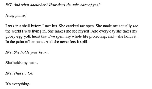 INT. And what about her? How does she take care of you?  [long pause]  I was in a shell before I met her. She cracked me open. She made me actually see the world I was living in. She makes me see myself. And every day she takes my gooey egg-yolk heart that I’ve spent my whole life protecting, and—she holds it.  In the palm of her hand. And she never lets it spill.   INT. She holds your heart.  She holds my heart.  INT. That's a lot.  It’s everything.