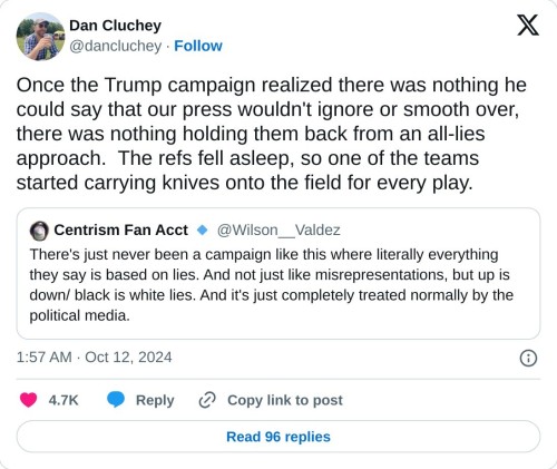 Once the Trump campaign realized there was nothing he could say that our press wouldn't ignore or smooth over, there was nothing holding them back from an all-lies approach. The refs fell asleep, so one of the teams started carrying knives onto the field for every play. https://t.co/Sjw4e35xj8
— Dan Cluchey (@dancluchey) October 12, 2024