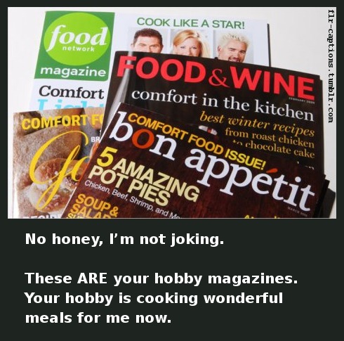  No honey, I’m not joking.  These ARE your hobby magazines. Your hobby is cooking wonderful meals for me now.      Caption Credit: Uxorious Husband  
