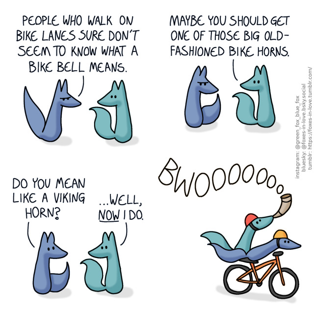 A comic of two foxes, one of whom is blue, the other is green. In this one, Blue comes home, clearly frustrated. Green listens calmly.
Blue: People who walk on bike lanes sure don't seem to know what a bike bell means.

Blue nods ponderously as Green suggests something.
Green: Maybe you should get one of those big old-fashioned bike horns.

Blue looks up, and Green looks back to him, now intrigued by the possibility.
Blue: Do you mean like a viking horn?
Green: ...Well, now I do.

Blue and Green are riding a bicycle, speeding at a remarkable speed, with their tails flowing behind. Blue is steering, while Green is triumphantly blowing into a curved viking horn.
