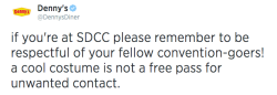 dennys:  denny’s reminds you to behave accordingly at this weekend’s festivities. we also remind you that after you’re all con-ed out, we’d love to see your costumes and serve you late into the night. cosplayers are welcome at dencon 24/7.