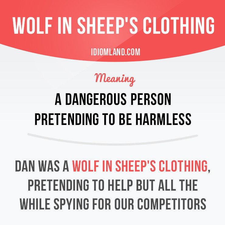 “Wolf in sheep’s clothing” is a dangerous person pretending to be harmless.
Example: Dan was a wolf in sheep’s clothing, pretending to help but all the while spying for our competitors.
Origin: The meaning of this idiom relies on the idea that a...