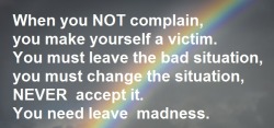 When you NOT complain, you make yourself a victim. You must leave the bad situation, you must change the situation, NEVER  accept it. You need leave  madness.You must !!