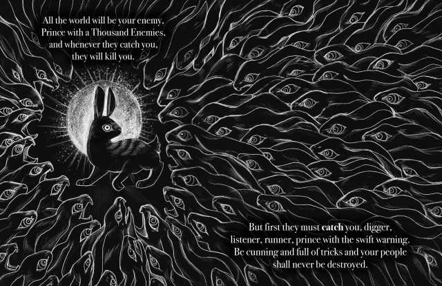 A black-and-white two-page spread illustration depicting a quote from Watership Down, with the text overlaid on top of the drawing. Quote reads as follows: "All the world will be your enemy, Prince with a Thousand Enemies, and whenever they catch you, they will kill you. But first they must catch you, digger, listener, runner, prince with the swift warning. Be cunning and full of tricks and your people shall never be destroyed." The drawing depicts a large swarm of rabbits encroaching on one rabbit in the center of the left page, which is silhouetted against a white circle with rays of light emanating off of it. All the rabbits are drawn in white line against the black background. The swarming rabbits have feral, snarling expressions and are all staring at the rabbit in the center. The rabbit in the center is in an alert pose and has wide eyes staring at the reader.