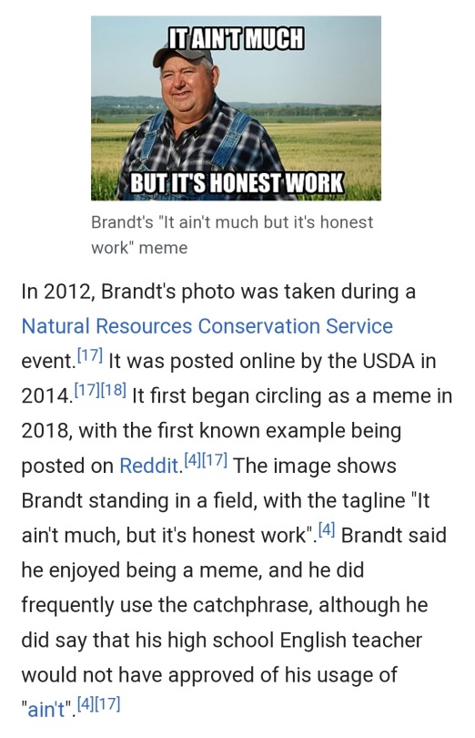 from his wikipedia page: In 2012, Brandt's photo was taken during a Natural Resources Conservation Service event.[17] It was posted online by the USDA in 2014.[17][18] It first began circling as a meme in 2018, with the first known example being posted on Reddit.[4][17] The image shows Brandt standing in a field, with the tagline "It ain't much, but it's honest work".[4] Brandt said he enjoyed being a meme, and he did frequently use the catchphrase, although he did say that his high school English teacher would not have approved of his usage of "ain't".[4][17]