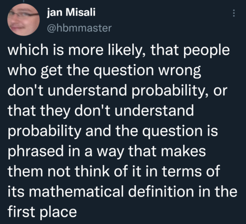 which is more likely, that people who get the question wrong don't understand probability, or that they don't understand probability and the question is phrased in a way that makes them not think of it in terms of its mathematical definition in the first place