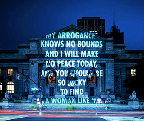 klexquisite:  sheholdsyoucaptivated:  “MY ARROGANCE KNOWS NO BOUNDS AND I WILL MAKE NO PEACE TODAY, AND YOU SHOULD BE SO LUCKY TO FIND A WOMAN LIKE ME” | Jenny Holzer, “Projections”   Important note : this is a projection by artist Jenny Holzer,