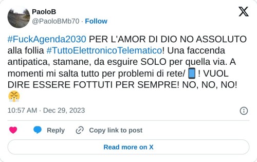 #FuckAgenda2030 PER L'AMOR DI DIO NO ASSOLUTO alla follia #TuttoElettronicoTelematico! Una faccenda antipatica, stamane, da esguire SOLO per quella via. A momenti mi salta tutto per problemi di rete/📱! VUOL DIRE ESSERE FOTTUTI PER SEMPRE! NO, NO, NO!😤  — PaoloB (@PaoloBMb70) December 29, 2023